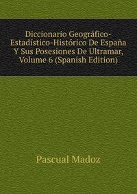 Diccionario Geografico-Estadistico-Historico De Espana Y Sus Posesiones De Ultramar, Volume 6 (Spanish Edition)