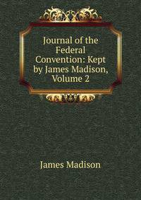 Journal of the Federal Convention: Kept by James Madison, Volume 2