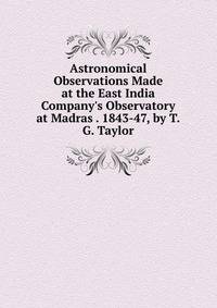 Astronomical Observations Made at the East India Company's Observatory at Madras . 1843-47, by T.G. Taylor