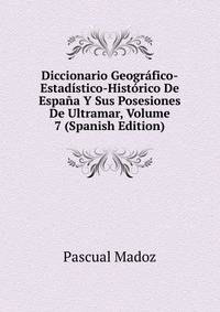 Diccionario Geografico-Estadistico-Historico De Espana Y Sus Posesiones De Ultramar, Volume 7 (Spanish Edition)