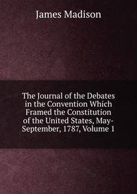 The Journal of the Debates in the Convention Which Framed the Constitution of the United States, May-September, 1787, Volume 1