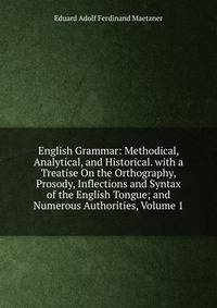 English Grammar: Methodical, Analytical, and Historical. with a Treatise On the Orthography, Prosody, Inflections and Syntax of the English Tongue; and Numerous Authorities, Volume 1
