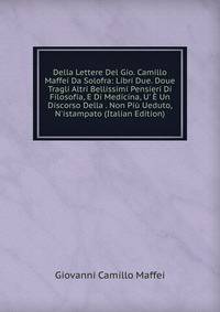 Della Lettere Del Gio. Camillo Maffei Da Solofra: Libri Due. Doue Tragli Altri Bellissimi Pensieri Di Filosofia, E Di Medicina, U' ? Un Discorso Della . Non Pi? Ueduto, N'istampato (Italian Edition)