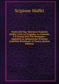Teatro Del Sig. Marchese Scipione Maffei: Cio? La Tragedia, La Comedia E Il Drama Non Pi? Stampato : Aggiunta La Spiegazione D'alcune Antichit? Pertinenti Al Teatro (Italian Edition)