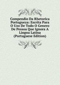 Compendio Da Rhetorica Portugueza: Escrita Para O Uzo De Todo O Genero De Pessoa Que Ignora A Lingoa Latina (Portuguese Edition)