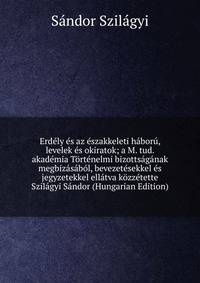 Erdely es az eszakkeleti haboru, levelek es okiratok; a M. tud. akademia Tortenelmi bizottsaganak megbizasabol, bevezetesekkel es jegyzetekkel ellatva kozzetette Szilagyi Sandor (Hungarian Edition)