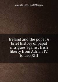 Ireland and the pope: A brief history of papal intrigues against Irish liberty from Adrian IV. to Leo XIII