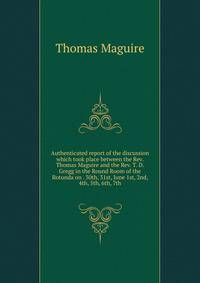 Authenticated report of the discussion which took place between the Rev. Thomas Maguire and the Rev. T. D. Gregg in the Round Room of the Rotunda on . 30th, 31st, June 1st, 2nd, 4th, 5th, 6th, 7th