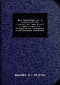 Roof framing made easy: a practical and easily comprehended system, adapted to modern construction, for laying out and framing roofs, adapted to modern construction .