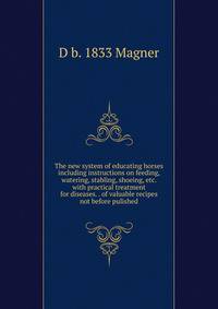 The new system of educating horses including instructions on feeding, watering, stabling, shoeing, etc. with practical treatment for diseases. . of valuable recipes not before pulished
