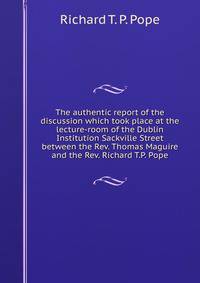 The authentic report of the discussion which took place at the lecture-room of the Dublin Institution Sackville Street between the Rev. Thomas Maguire and the Rev. Richard T.P. Pope
