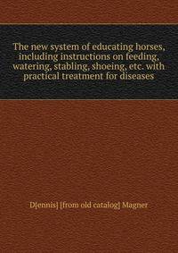 The new system of educating horses, including instructions on feeding, watering, stabling, shoeing, etc. with practical treatment for diseases