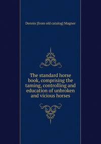 The standard horse book, comprising the taming, controlling and education of unbroken and vicious horses