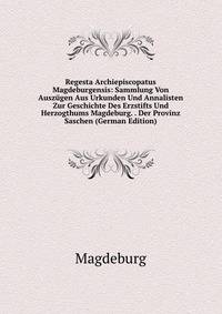 Regesta Archiepiscopatus Magdeburgensis: Sammlung Von Auszugen Aus Urkunden Und Annalisten Zur Geschichte Des Erzstifts Und Herzogthums Magdeburg. . Der Provinz Saschen (German Edition)