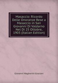 Masaccio: Ricordo Delle Onoranze Rese a Masaccio in San Giovanni Di Valdarno Nel Di 25 Ottobre, 1903 (Italian Edition)