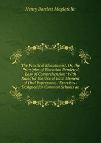The Practical Elocutionist, Or, the Principles of Elocution Rendered Easy of Comprehension: With Rules for the Use of Each Element of Oral Expression, . Exercises : Designed for Common Schools an