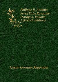 Philippe Ii, Antonio Perez Et Le Royaume D'aragon, Volume 1 (French Edition)