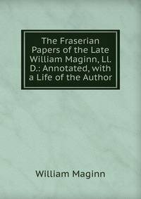 The Fraserian Papers of the Late William Maginn, Ll. D.: Annotated, with a Life of the Author