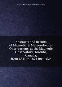Abstracts and Results of Magnetic &amp; Meteorological Observations, at the Magnetic Observatory, Toronto, Canada, from 1841 to 1871 Inclusive