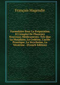 Formulaire Pour La Pr?paration Et L'emploi De Plusieurs Nouveaux M?dicaments: Tels Que La Morphine, La Cod?ine, L'acide Prussique, La Strychnine, La V?ratrine . (French Edition)