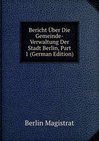 Bericht Uber Die Gemeinde-Verwaltung Der Stadt Berlin, Part 1 (German Edition)