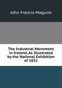The Industrial Movement in Ireland, As Illustrated by the National Exhibition of 1852