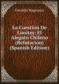 La Cuestion De Limites: El Alegato Chileno (Refutacion) (Spanish Edition)