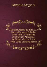Memorie Intorno La Vita E Le Opere Di Andrea Palladio. Colla Serie Di Ventisette Scritture Del Medesimo Architetto, Ora La Prima Volta Unite (Italian Edition)
