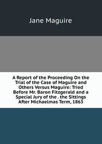 A Report of the Proceeding On the Trial of the Case of Maguire and Others Versus Maguire: Tried Before Mr. Baron Fitzgerald and a Special Jury of the . the Sittings After Michaelmas Term, 1863