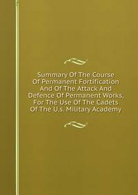 Summary Of The Course Of Permanent Fortification And Of The Attack And Defence Of Permanent Works, For The Use Of The Cadets Of The U.s. Military Academy