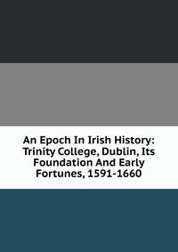 An Epoch In Irish History: Trinity College, Dublin, Its Foundation And Early Fortunes, 1591-1660