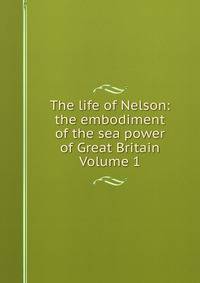 The life of Nelson: the embodiment of the sea power of Great Britain Volume 1