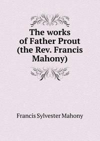 The works of Father Prout (the Rev. Francis Mahony)