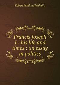 Francis Joseph I.: his life and times : an essay in politics