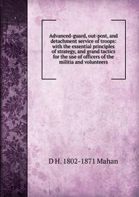 Advanced-guard, out-post, and detachment service of troops: with the essential principles of strategy, and grand tactics for the use of officers of the militia and volunteers