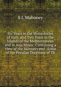 Six Years in the Monasteries of Italy, and Two Years in the Islands of the Mediterranean and in Asia Minor: Containing a View of the Manners and . Some of the Peculiar Doctrines of Th