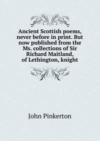 Ancient Scottish poems, never before in print. But now published from the Ms. collections of Sir Richard Maitland, of Lethington, knight