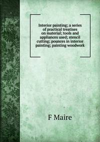 Interior painting; a series of practical treatises on material; tools and appliances used; stencil cutting; pounces in interior painting; painting woodwork