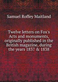 Twelve letters on Fox's Acts and monuments, originally published in the British magazine, during the years 1837 &amp; 1838