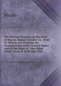 The Revised Statutes of the State of Maine, Passed October 22, 1840: To Which Are Prefixed the Constitutions of the United States and of the State of . the Other Public Laws of 1840 and 1841 .