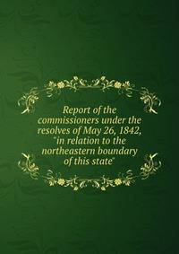 Report of the commissioners under the resolves of May 26, 1842, "in relation to the northeastern boundary of this state"