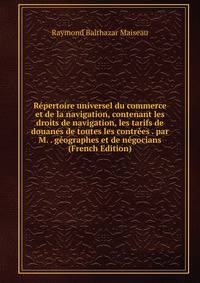 Repertoire universel du commerce et de la navigation, contenant les droits de navigation, les tarifs de douanes de toutes les contrees . par M. . geographes et de negocians (French Edition)