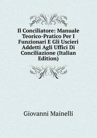 Il Conciliatore: Manuale Teorico-Pratico Per I Funzionari E Gli Uscieri Addetti Agli Uffici Di Conciliazione (Italian Edition)