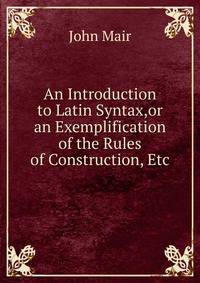An Introduction to Latin Syntax,or an Exemplification of the Rules of Construction, Etc.