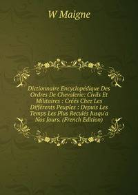 Dictionnaire Encyclop?dique Des Ordres De Chevalerie: Civils Et Militaires : Cr??s Chez Les Diff?rents Peuples : Depuis Les Temps Les Plus Recul?s Jusqu'a Nos Jours. (French Edition)
