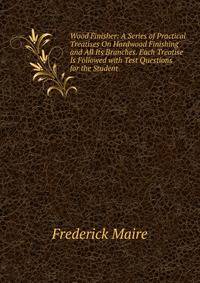 Wood Finisher: A Series of Practical Treatises On Hardwood Finishing and All Its Branches. Each Treatise Is Followed with Test Questions for the Student