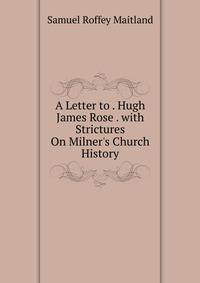 A Letter to . Hugh James Rose . with Strictures On Milner's Church History