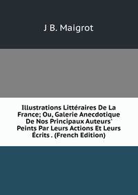 Illustrations Litt?raires De La France; Ou, Galerie Anecdotique De Nos Principaux Auteurs' Peints Par Leurs Actions Et Leurs ?crits . (French Edition)
