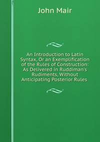 An Introduction to Latin Syntax, Or an Exemplification of the Rules of Construction: As Delivered in Ruddiman's Rudiments, Without Anticipating Posterior Rules .