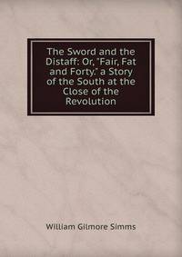 The Sword and the Distaff: Or, "Fair, Fat and Forty." a Story of the South at the Close of the Revolution